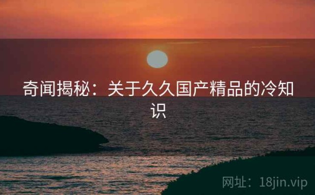奇闻揭秘：关于久久国产精品的冷知识