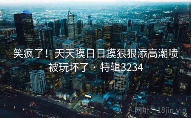 笑疯了！天天摸日日摸狠狠添高潮喷被玩坏了 · 特辑3234