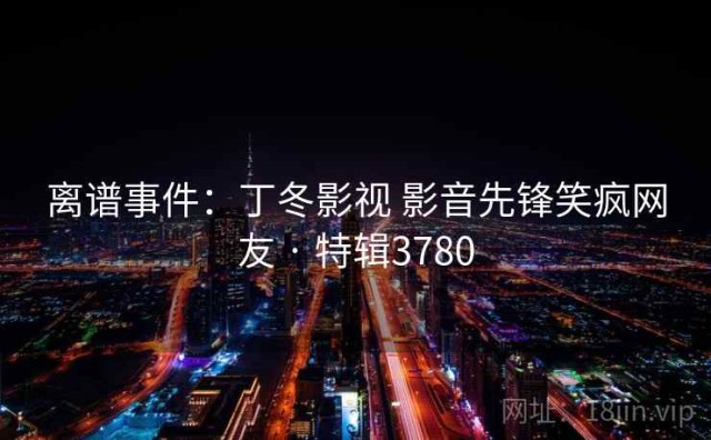 离谱事件：丁冬影视 影音先锋笑疯网友 · 特辑3780