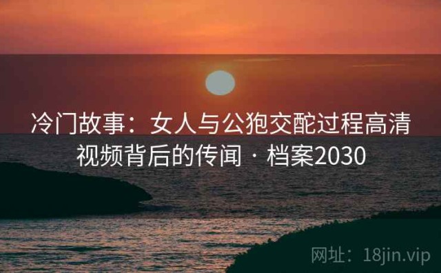 冷门故事：女人与公狍交酡过程高清视频背后的传闻 · 档案2030