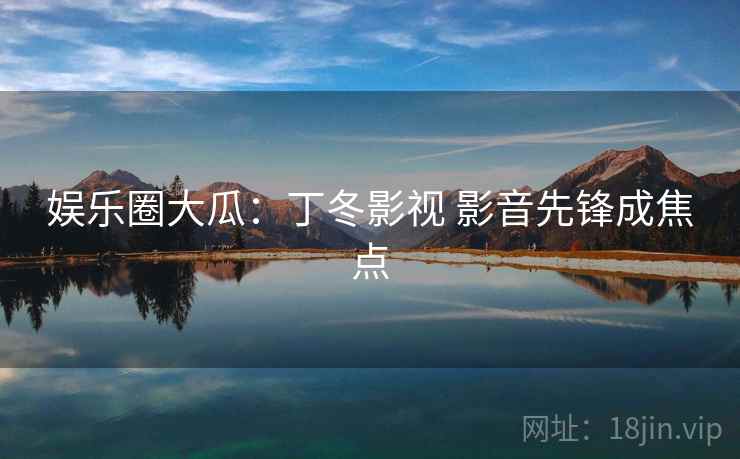 娱乐圈大瓜：丁冬影视 影音先锋成焦点
