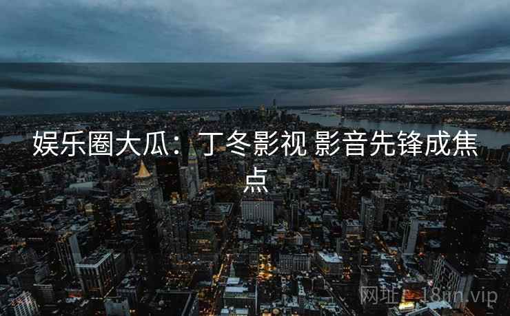 娱乐圈大瓜：丁冬影视 影音先锋成焦点
