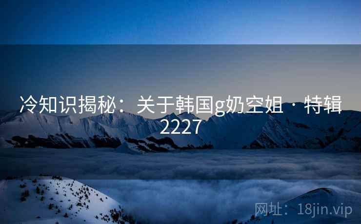 冷知识揭秘：关于韩国g奶空姐 · 特辑2227