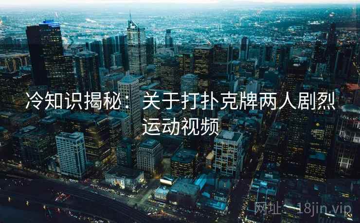 冷知识揭秘：关于打扑克牌两人剧烈运动视频