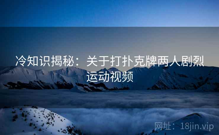 冷知识揭秘：关于打扑克牌两人剧烈运动视频