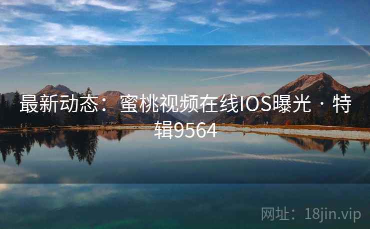 最新动态：蜜桃视频在线IOS曝光 · 特辑9564