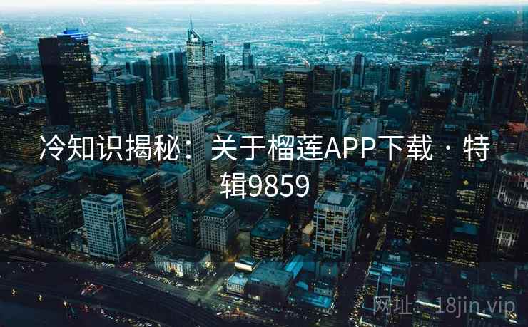 冷知识揭秘：关于榴莲APP下载 · 特辑9859