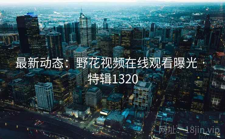 最新动态：野花视频在线观看曝光 · 特辑1320