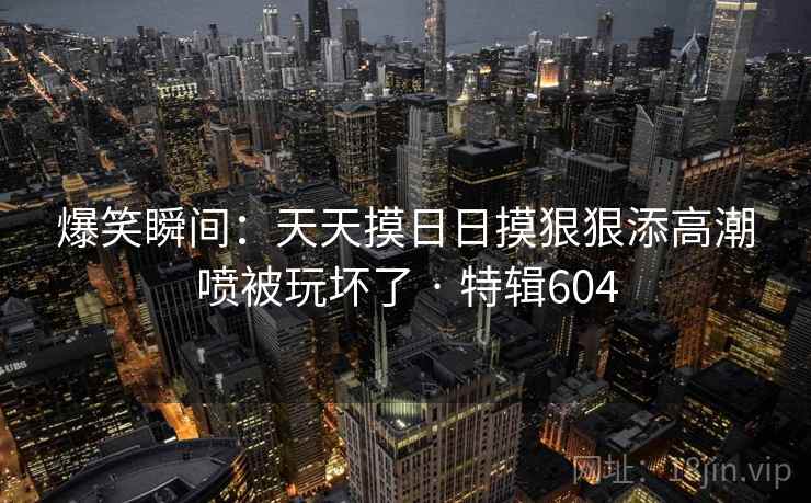 爆笑瞬间:天天摸日日摸狠狠添高潮喷被玩坏了 · 特辑604 爆笑瞬间:天天摸日日摸狠狠添高潮喷被玩坏了 · 特辑604