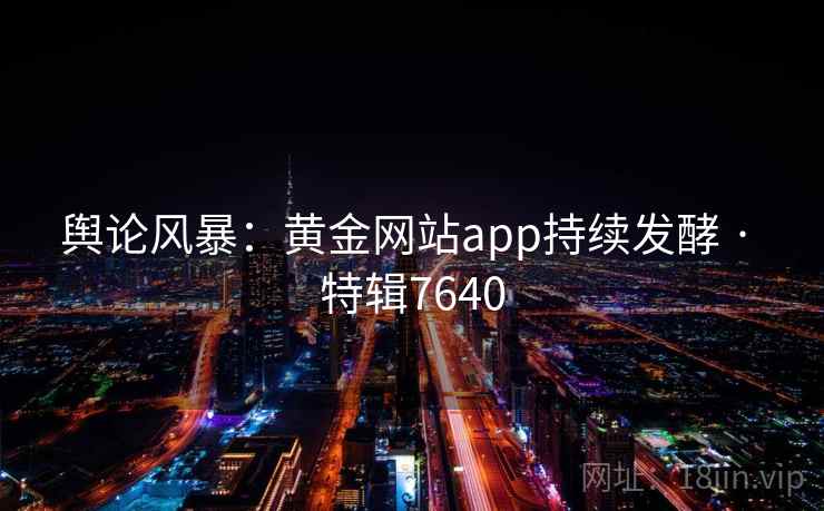 舆论风暴:黄金网站app持续发酵 · 特辑7640 舆论风暴:黄金网站app持续发酵 · 特辑7640