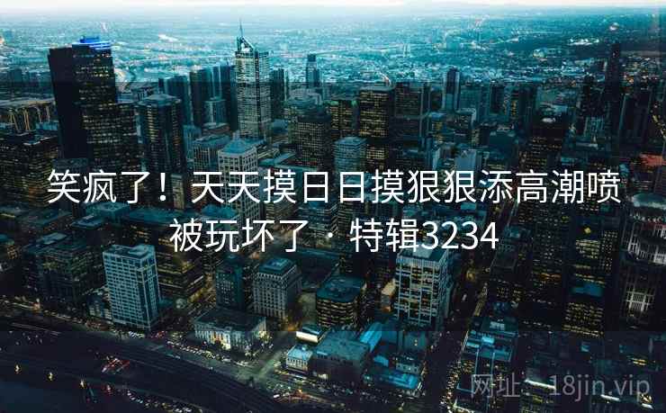 笑疯了!天天摸日日摸狠狠添高潮喷被玩坏了 · 特辑3234 笑疯了!天天摸日日摸狠狠添高潮喷被玩坏了 · 特辑3234