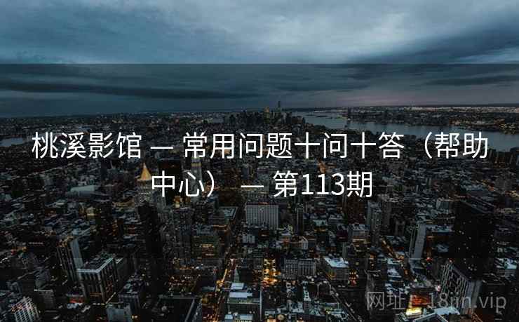 桃溪影馆 — 常用问题十问十答(帮助中心) — 第113期 桃溪影馆 — 常用问题十问十答(帮助中心) — 第113期