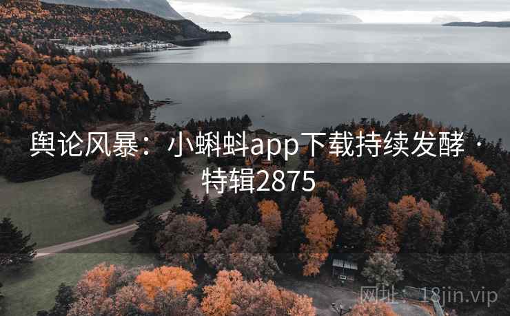 舆论风暴：小蝌蚪app下载持续发酵 · 特辑2875
