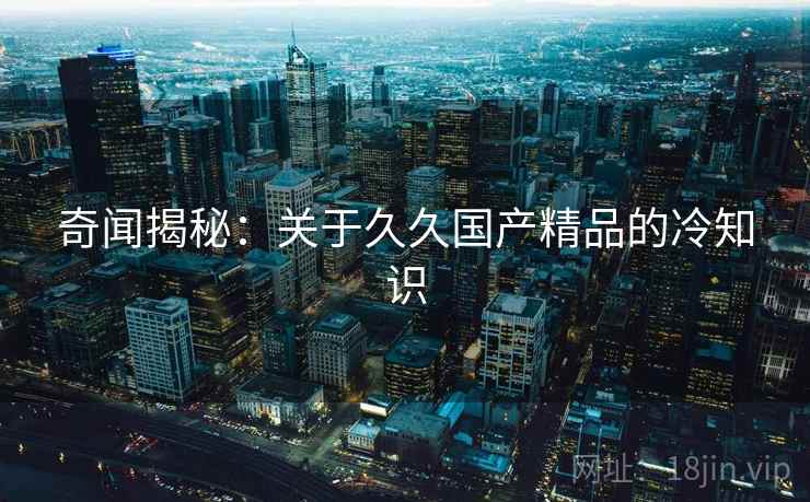 奇闻揭秘：关于久久国产精品的冷知识