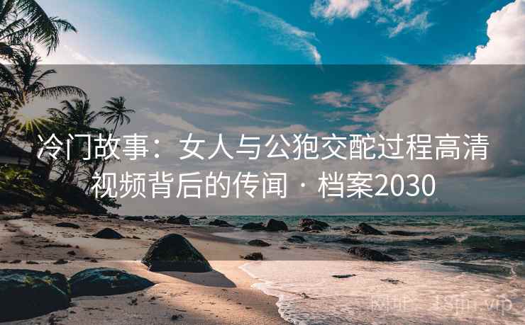 冷门故事：女人与公狍交酡过程高清视频背后的传闻 · 档案2030